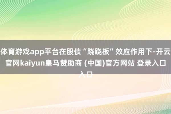 体育游戏app平台在股债“跷跷板”效应作用下-开云官网kaiyun皇马赞助商 (中国)官方网站 登录入口