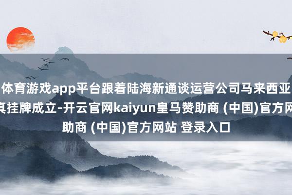 体育游戏app平台跟着陆海新通谈运营公司马来西亚奇迹处的认真挂牌成立-开云官网kaiyun皇马赞助商 (中国)官方网站 登录入口