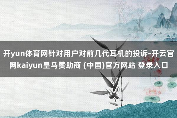 开yun体育网 针对用户对前几代耳机的投诉-开云官网kaiyun皇马赞助商 (中国)官方网站 登录入口