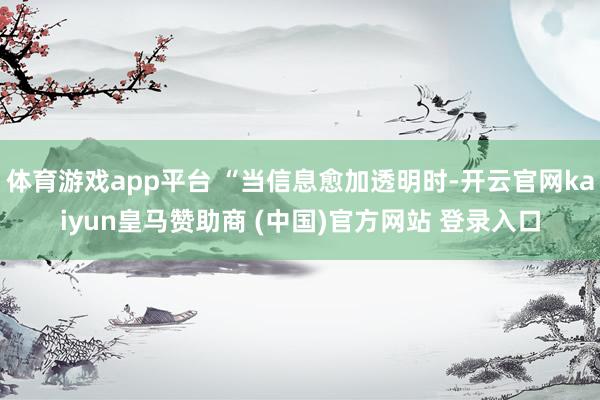 体育游戏app平台 “当信息愈加透明时-开云官网kaiyun皇马赞助商 (中国)官方网站 登录入口