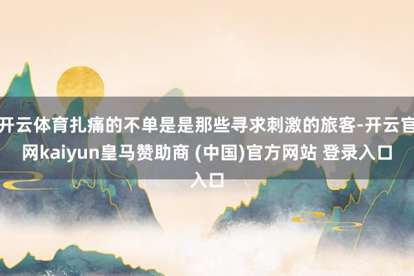 开云体育扎痛的不单是是那些寻求刺激的旅客-开云官网kaiyun皇马赞助商 (中国)官方网站 登录入口