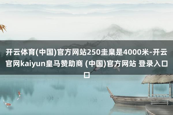 开云体育(中国)官方网站250圭臬是4000米-开云官网kaiyun皇马赞助商 (中国)官方网站 登录入口