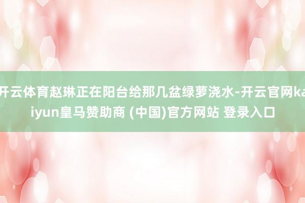 开云体育赵琳正在阳台给那几盆绿萝浇水-开云官网kaiyun皇马赞助商 (中国)官方网站 登录入口