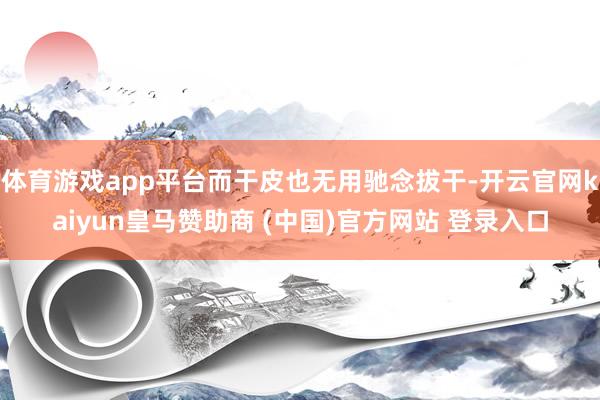 体育游戏app平台而干皮也无用驰念拔干-开云官网kaiyun皇马赞助商 (中国)官方网站 登录入口