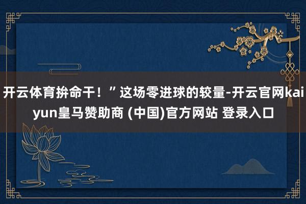 开云体育拚命干！”这场零进球的较量-开云官网kaiyun皇马赞助商 (中国)官方网站 登录入口