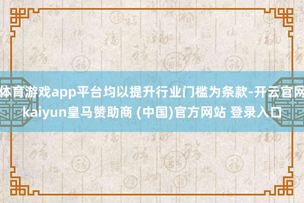 体育游戏app平台均以提升行业门槛为条款-开云官网kaiyun皇马赞助商 (中国)官方网站 登录入口