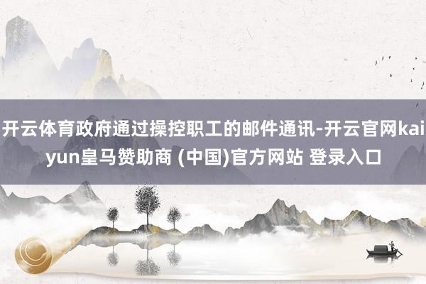 开云体育政府通过操控职工的邮件通讯-开云官网kaiyun皇马赞助商 (中国)官方网站 登录入口