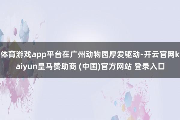 体育游戏app平台在广州动物园厚爱驱动-开云官网kaiyun皇马赞助商 (中国)官方网站 登录入口