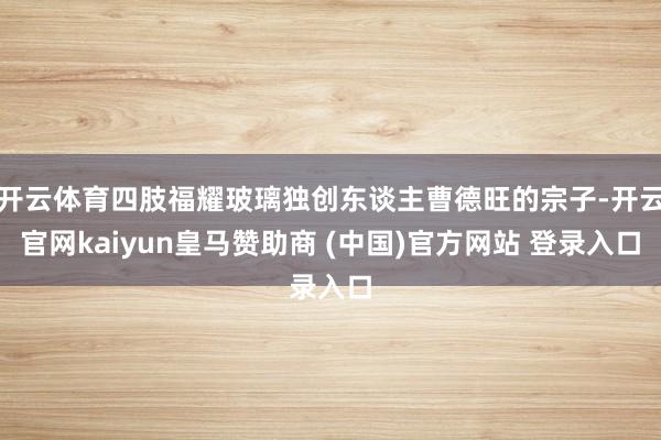 开云体育四肢福耀玻璃独创东谈主曹德旺的宗子-开云官网kaiyun皇马赞助商 (中国)官方网站 登录入口