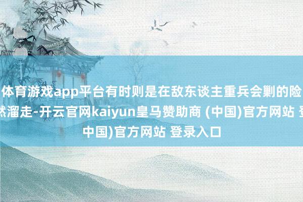 体育游戏app平台有时则是在敌东谈主重兵会剿的险境中悄然溜走-开云官网kaiyun皇马赞助商 (中国)官方网站 登录入口