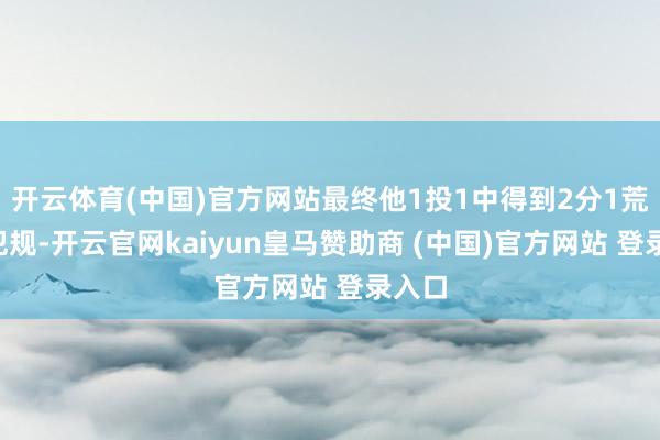 开云体育(中国)官方网站最终他1投1中得到2分1荒诞2犯规-开云官网kaiyun皇马赞助商 (中国)官方网站 登录入口