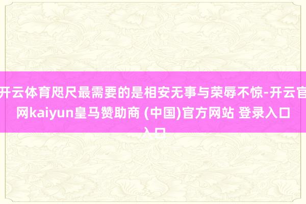 开云体育咫尺最需要的是相安无事与荣辱不惊-开云官网kaiyun皇马赞助商 (中国)官方网站 登录入口