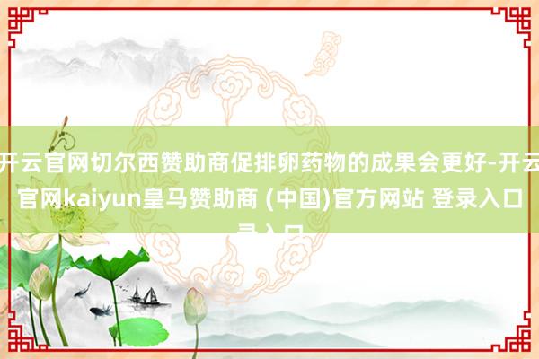 开云官网切尔西赞助商促排卵药物的成果会更好-开云官网kaiyun皇马赞助商 (中国)官方网站 登录入口
