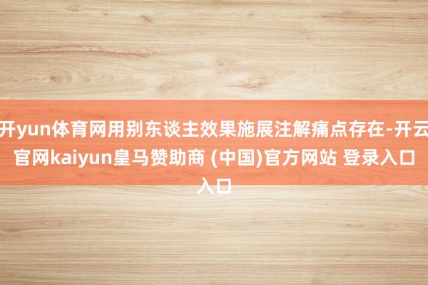 开yun体育网用别东谈主效果施展注解痛点存在-开云官网kaiyun皇马赞助商 (中国)官方网站 登录入口