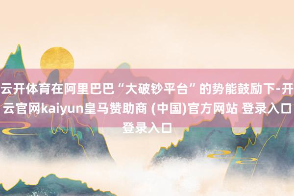 云开体育在阿里巴巴“大破钞平台”的势能鼓励下-开云官网kaiyun皇马赞助商 (中国)官方网站 登录入口