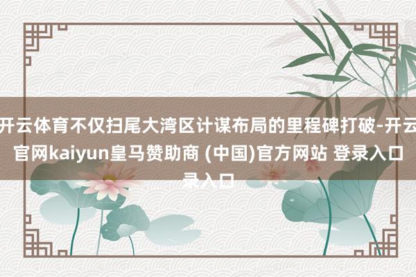 开云体育不仅扫尾大湾区计谋布局的里程碑打破-开云官网kaiyun皇马赞助商 (中国)官方网站 登录入口