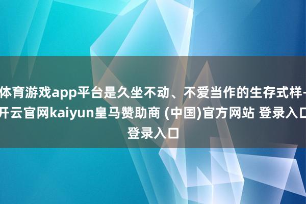 体育游戏app平台是久坐不动、不爱当作的生存式样-开云官网kaiyun皇马赞助商 (中国)官方网站 登录入口