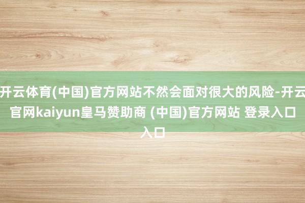 开云体育(中国)官方网站不然会面对很大的风险-开云官网kaiyun皇马赞助商 (中国)官方网站 登录入口