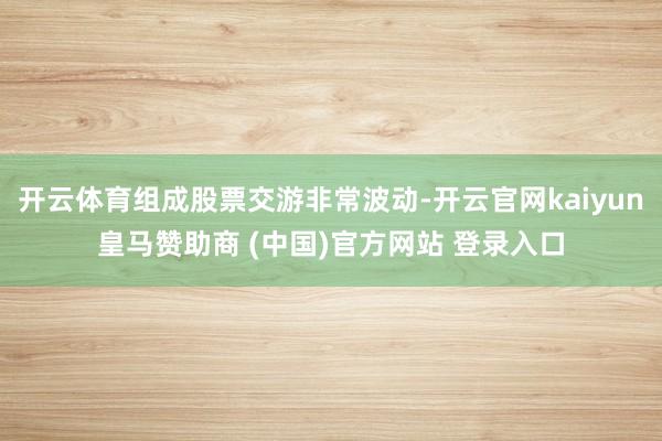 开云体育组成股票交游非常波动-开云官网kaiyun皇马赞助商 (中国)官方网站 登录入口