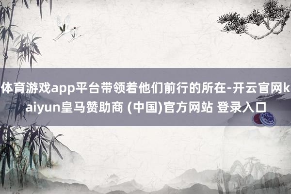 体育游戏app平台带领着他们前行的所在-开云官网kaiyun皇马赞助商 (中国)官方网站 登录入口