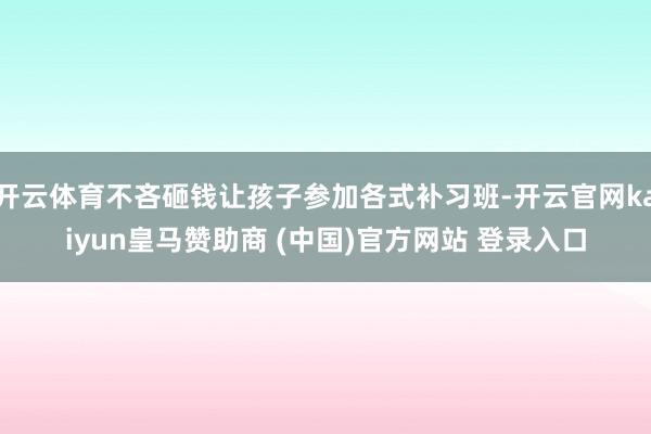 开云体育不吝砸钱让孩子参加各式补习班-开云官网kaiyun皇马赞助商 (中国)官方网站 登录入口