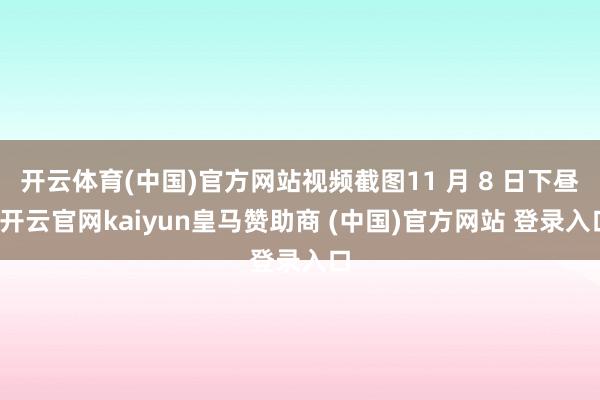 开云体育(中国)官方网站视频截图11 月 8 日下昼-开云官网kaiyun皇马赞助商 (中国)官方网站 登录入口