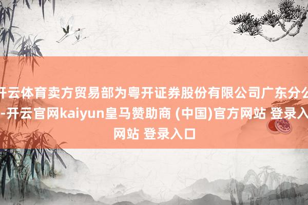 开云体育卖方贸易部为粤开证券股份有限公司广东分公司-开云官网kaiyun皇马赞助商 (中国)官方网站 登录入口