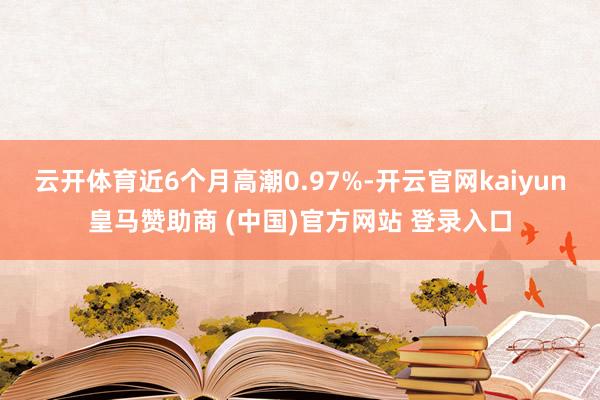 云开体育近6个月高潮0.97%-开云官网kaiyun皇马赞助商 (中国)官方网站 登录入口