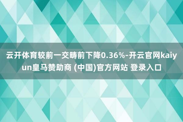 云开体育较前一交畴前下降0.36%-开云官网kaiyun皇马赞助商 (中国)官方网站 登录入口