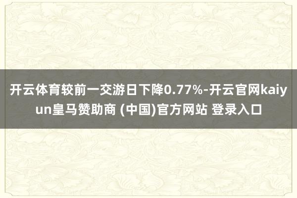 开云体育较前一交游日下降0.77%-开云官网kaiyun皇马赞助商 (中国)官方网站 登录入口