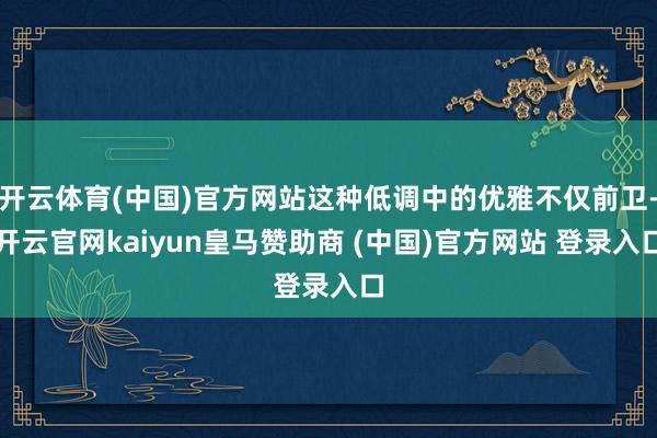 开云体育(中国)官方网站这种低调中的优雅不仅前卫-开云官网kaiyun皇马赞助商 (中国)官方网站 登录入口