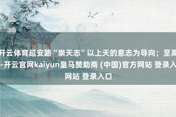 开云体育延安路“崇天志”以上天的意志为导向；至高神-开云官网kaiyun皇马赞助商 (中国)官方网站 登录入口