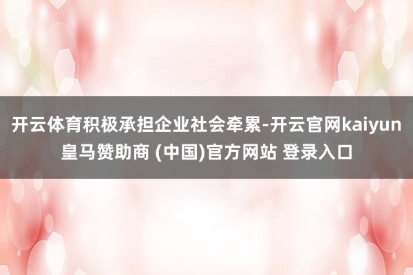 开云体育积极承担企业社会牵累-开云官网kaiyun皇马赞助商 (中国)官方网站 登录入口