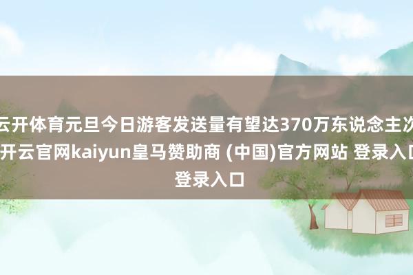 云开体育元旦今日游客发送量有望达370万东说念主次-开云官网kaiyun皇马赞助商 (中国)官方网站 登录入口