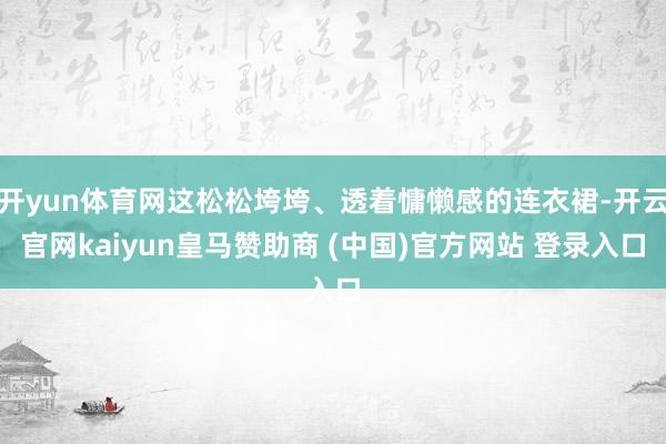 开yun体育网这松松垮垮、透着慵懒感的连衣裙-开云官网kaiyun皇马赞助商 (中国)官方网站 登录入口