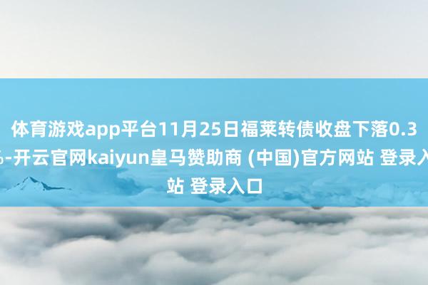 体育游戏app平台11月25日福莱转债收盘下落0.31%-开云官网kaiyun皇马赞助商 (中国)官方网站 登录入口