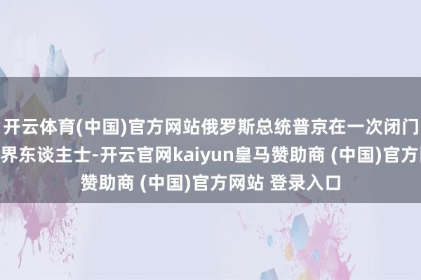 开云体育(中国)官方网站俄罗斯总统普京在一次闭门会议上告诉商界东谈主士-开云官网kaiyun皇马赞助商 (中国)官方网站 登录入口