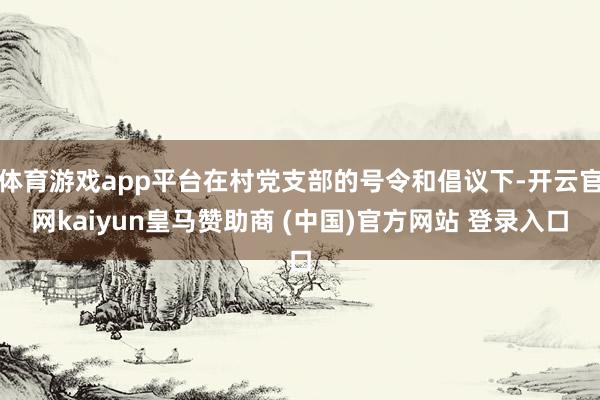 体育游戏app平台在村党支部的号令和倡议下-开云官网kaiyun皇马赞助商 (中国)官方网站 登录入口