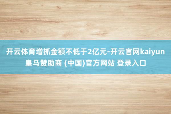 开云体育增抓金额不低于2亿元-开云官网kaiyun皇马赞助商 (中国)官方网站 登录入口