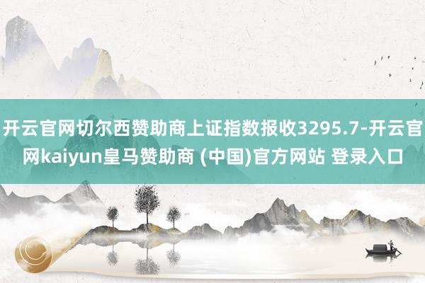 开云官网切尔西赞助商上证指数报收3295.7-开云官网kaiyun皇马赞助商 (中国)官方网站 登录入口