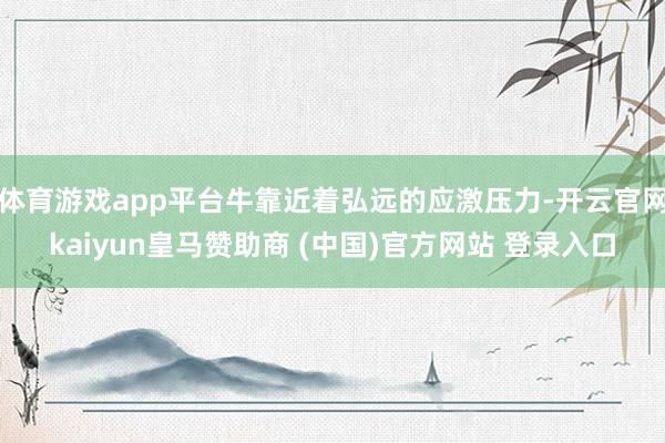 体育游戏app平台牛靠近着弘远的应激压力-开云官网kaiyun皇马赞助商 (中国)官方网站 登录入口