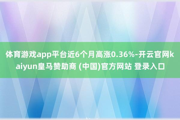 体育游戏app平台近6个月高涨0.36%-开云官网kaiyun皇马赞助商 (中国)官方网站 登录入口
