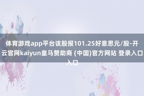 体育游戏app平台该股报101.25好意思元/股-开云官网kaiyun皇马赞助商 (中国)官方网站 登录入口