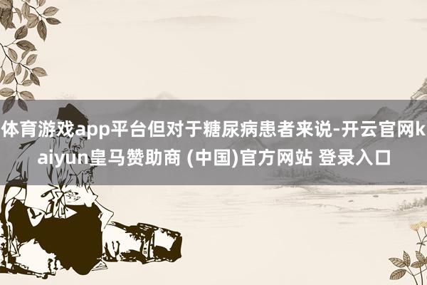 体育游戏app平台但对于糖尿病患者来说-开云官网kaiyun皇马赞助商 (中国)官方网站 登录入口