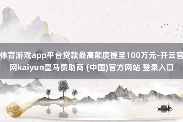 体育游戏app平台贷款最高额度提至100万元-开云官网kaiyun皇马赞助商 (中国)官方网站 登录入口