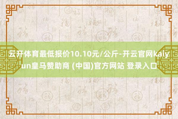 云开体育最低报价10.10元/公斤-开云官网kaiyun皇马赞助商 (中国)官方网站 登录入口