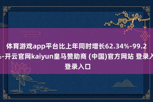 体育游戏app平台比上年同时增长62.34%-99.24%-开云官网kaiyun皇马赞助商 (中国)官方网站 登录入口
