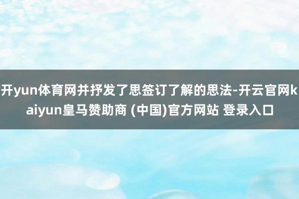 开yun体育网并抒发了思签订了解的思法-开云官网kaiyun皇马赞助商 (中国)官方网站 登录入口