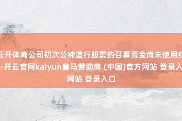 云开体育公司初次公缔造行股票的召募资金尚未使用终了-开云官网kaiyun皇马赞助商 (中国)官方网站 登录入口