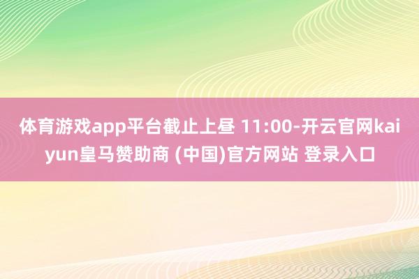 体育游戏app平台截止上昼 11:00-开云官网kaiyun皇马赞助商 (中国)官方网站 登录入口